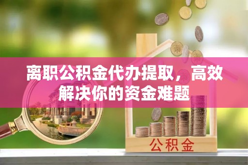 南县离职公积金代办提取，高效解决你的资金难题