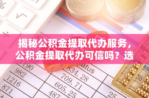 南县揭秘公积金提取代办服务，公积金提取代办可信吗？选择前你需要知道的真相