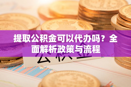 南县提取公积金可以代办吗？全面解析政策与流程