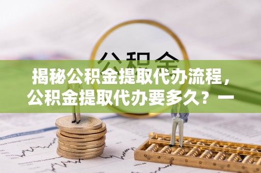 南县揭秘公积金提取代办流程，公积金提取代办要多久？一文读懂