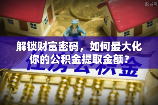 南县解锁财富密码，如何最大化你的公积金提取金额？
