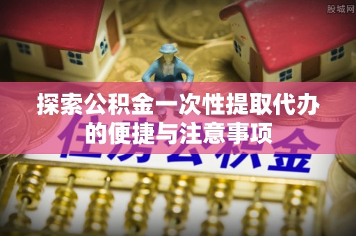 南县探索公积金一次性提取代办的便捷与注意事项