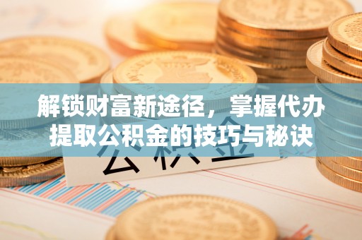 南县解锁财富新途径，掌握代办提取公积金的技巧与秘诀